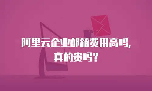 阿里云企业邮箱费用高吗，真的贵吗？