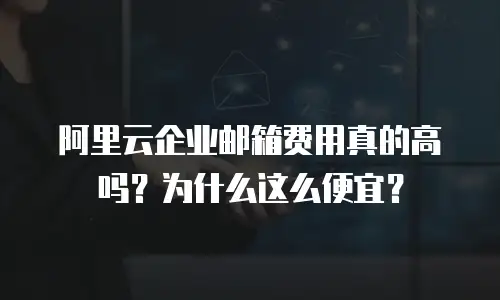 阿里云企业邮箱费用真的高吗？为什么这么便宜？