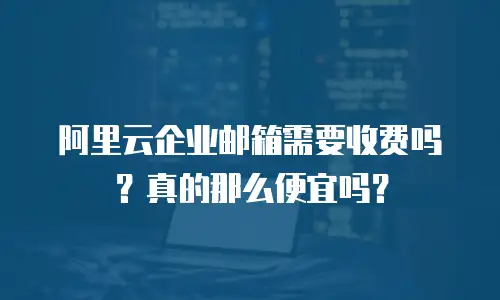 阿里云企业邮箱需要收费吗？真的那么便宜吗？