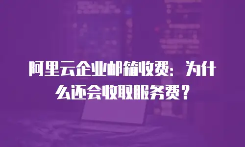 阿里云企业邮箱收费：为什么还会收取服务费？