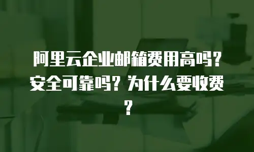 阿里云企业邮箱费用高吗?安全可靠吗?为什么要收费?