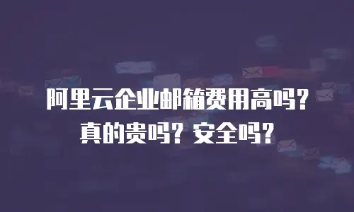 阿里云企业邮箱费用高吗？真的贵吗？安全吗？