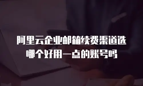 阿里云企业邮箱续费渠道选哪个好用一点的账号吗