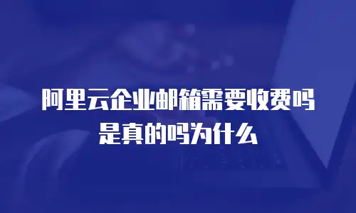 阿里云企业邮箱需要收费吗是真的吗为什么