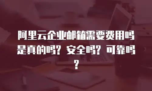 阿里云企业邮箱需要费用吗是真的吗? 安全吗? 可靠吗?