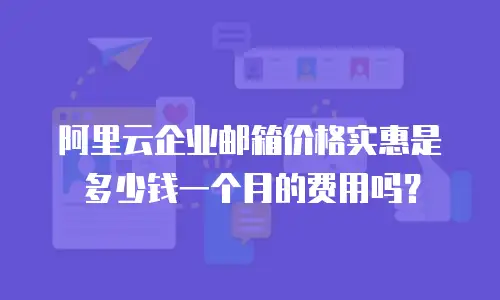 阿里云企业邮箱价格实惠是多少钱一个月的费用吗？