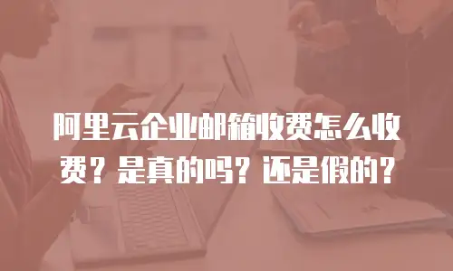 阿里云企业邮箱收费怎么收费？是真的吗？还是假的？