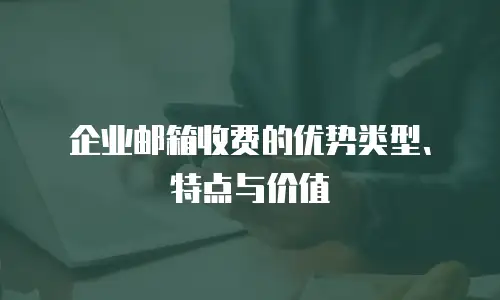 企业邮箱收费的优势类型、特点与价值