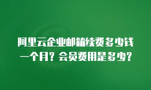 阿里云企业邮箱续费多少钱一个月?会员费用是多少?