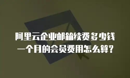 阿里云企业邮箱续费多少钱一个月的会员费用怎么算?