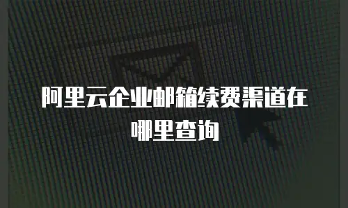 阿里云企业邮箱续费渠道在哪里查询