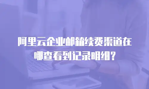 阿里云企业邮箱续费渠道在哪查看到记录明细？