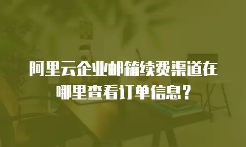 阿里云企业邮箱续费渠道在哪里查看订单信息？