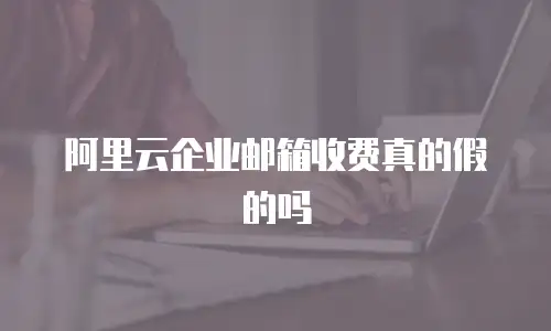 阿里云企业邮箱收费真的假的吗