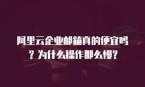 阿里云企业邮箱真的便宜吗？为什么操作那么慢？