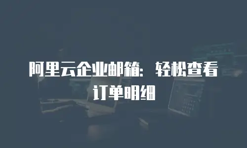 阿里云企业邮箱：轻松查看订单明细