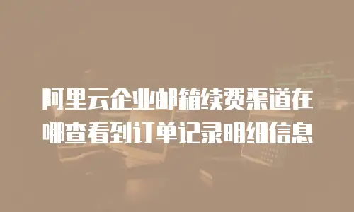 阿里云企业邮箱续费渠道在哪查看到订单记录明细信息