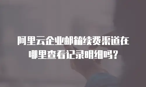 阿里云企业邮箱续费渠道在哪里查看记录明细吗？