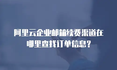 阿里云企业邮箱续费渠道在哪里查找订单信息?
