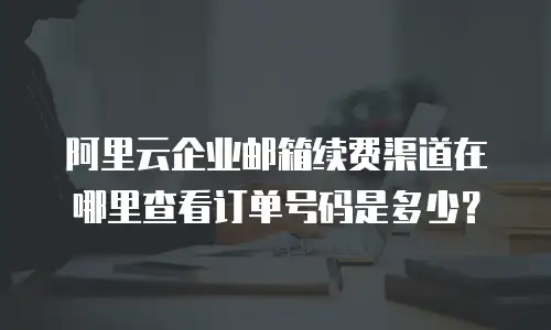 阿里云企业邮箱续费渠道在哪里查看订单号码是多少?