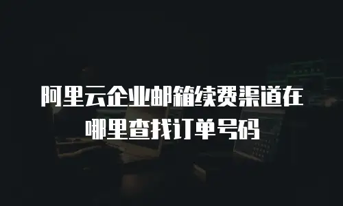 阿里云企业邮箱续费渠道在哪里查找订单号码