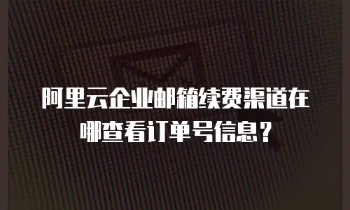 阿里云企业邮箱续费渠道在哪查看订单号信息?