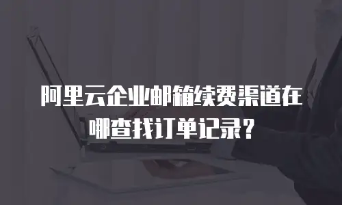 阿里云企业邮箱续费渠道在哪查找订单记录？