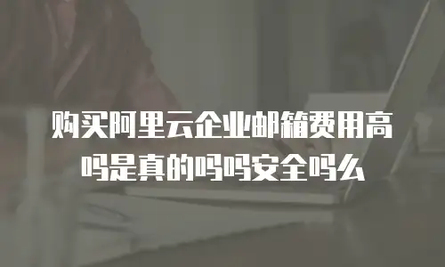 购买阿里云企业邮箱费用高吗是真的吗吗安全吗么