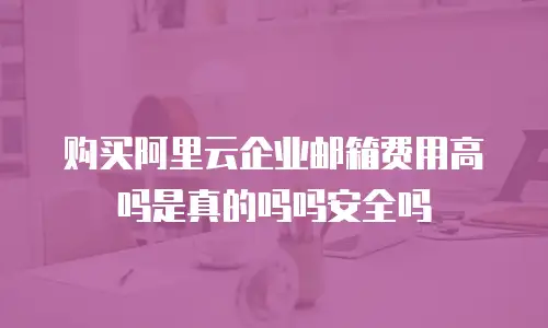 购买阿里云企业邮箱费用高吗是真的吗吗安全吗