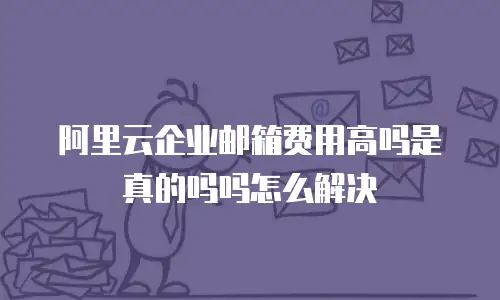 阿里云企业邮箱费用高吗是真的吗吗怎么解决