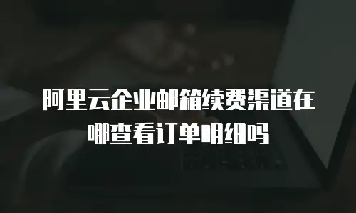 阿里云企业邮箱续费渠道在哪查看订单明细吗