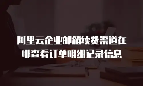 阿里云企业邮箱续费渠道在哪查看订单明细记录信息