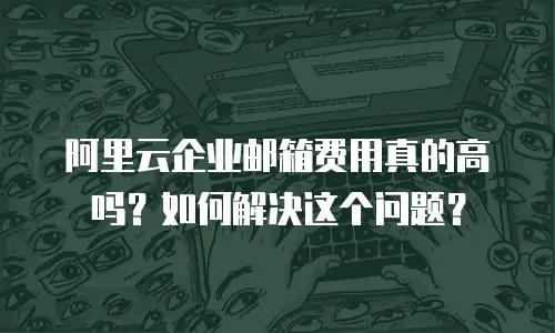 阿里云企业邮箱费用真的高吗？如何解决这个问题？
