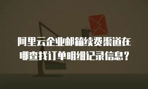 阿里云企业邮箱续费渠道在哪查找订单明细记录信息？