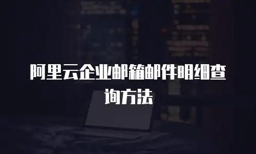阿里云企业邮箱邮件明细查询方法