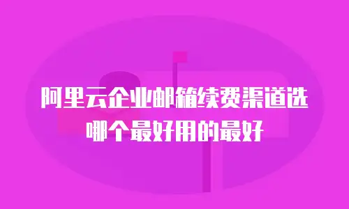 阿里云企业邮箱续费渠道选哪个最好用的最好
