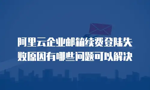 阿里云企业邮箱续费登陆失败原因有哪些问题可以解决