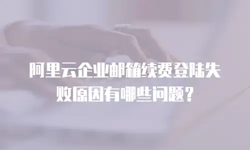 阿里云企业邮箱续费登陆失败原因有哪些问题？