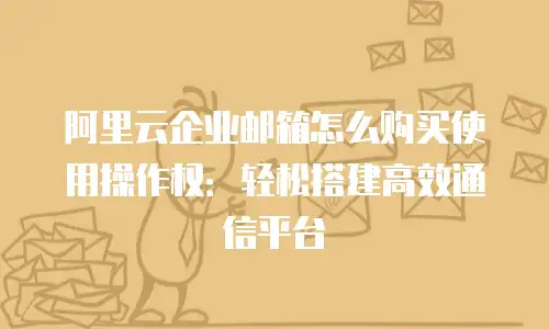阿里云企业邮箱怎么购买使用操作权：轻松搭建高效通信平台