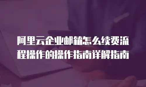 阿里云企业邮箱怎么续费流程操作的操作指南详解指南