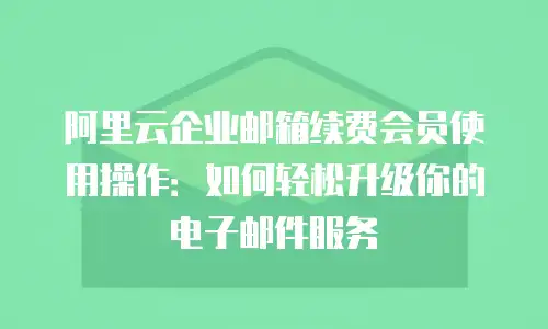 阿里云企业邮箱续费会员使用操作：如何轻松升级你的电子邮件服务