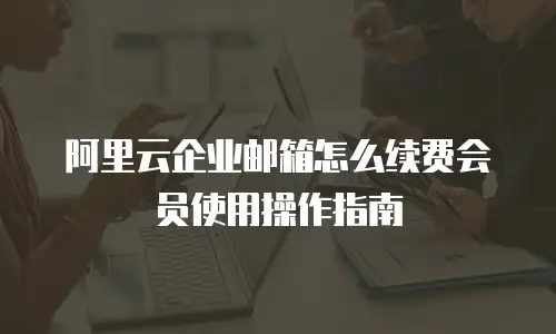 阿里云企业邮箱怎么续费会员使用操作指南