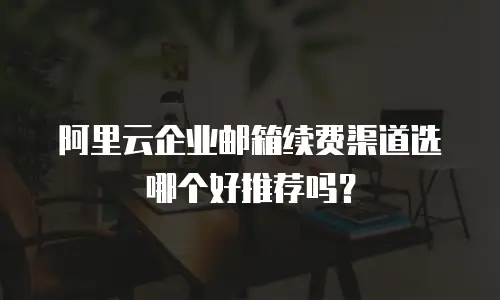 阿里云企业邮箱续费渠道选哪个好推荐吗？