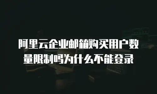 阿里云企业邮箱购买用户数量限制吗为什么不能登录