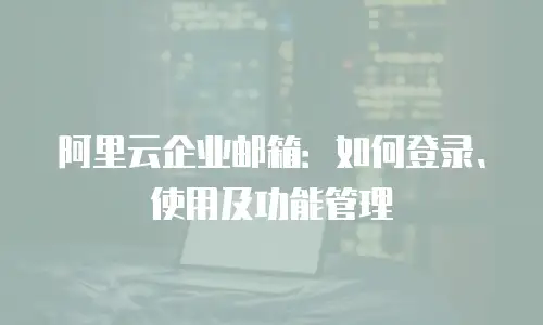阿里云企业邮箱：如何登录、使用及功能管理