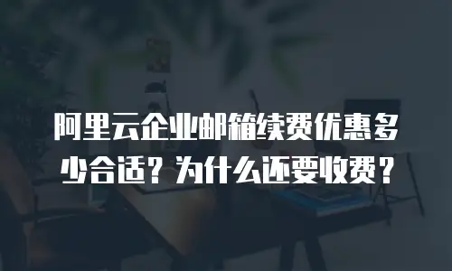 阿里云企业邮箱续费优惠多少合适？为什么还要收费？