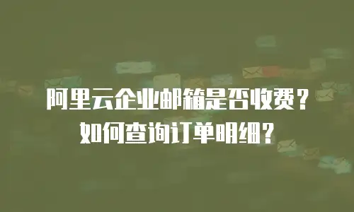 阿里云企业邮箱是否收费?如何查询订单明细?