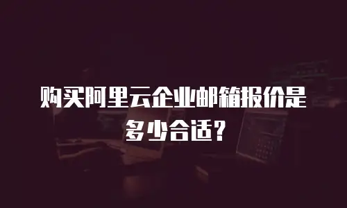 购买阿里云企业邮箱报价是多少合适?
