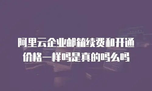 阿里云企业邮箱续费和开通价格一样吗是真的吗么吗