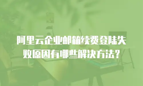 阿里云企业邮箱续费登陆失败原因有哪些解决方法？